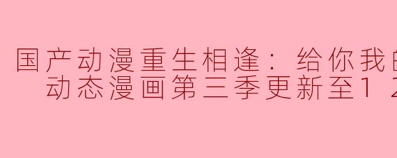 国产动漫《重生相逢：给你我的独家宠溺》动态漫画第三季更新至12集，有哪些新角色或剧情亮点？